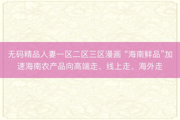 无码精品人妻一区二区三区漫画 “海南鲜品”加速海南农产品向高端走、线上走、海外走