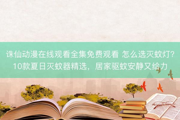 诛仙动漫在线观看全集免费观看 怎么选灭蚊灯？10款夏日灭蚊器精选，居家驱蚊安静又给力
