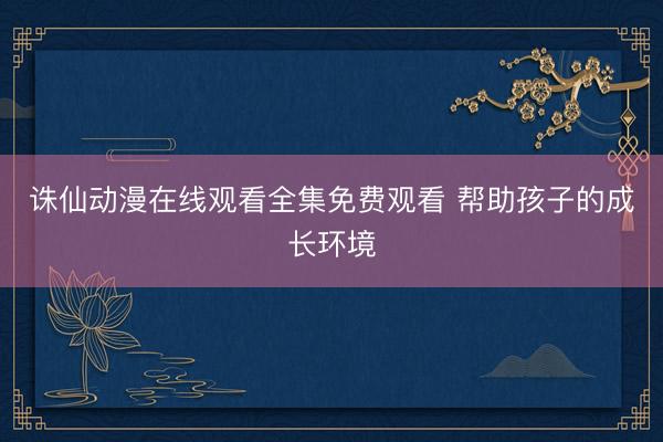 诛仙动漫在线观看全集免费观看 帮助孩子的成长环境