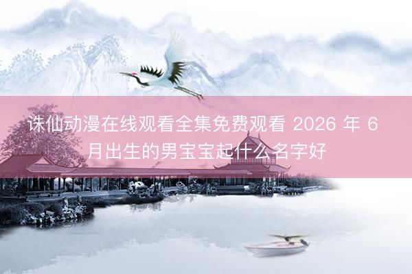 诛仙动漫在线观看全集免费观看 2026 年 6 月出生的男宝宝起什么名字好