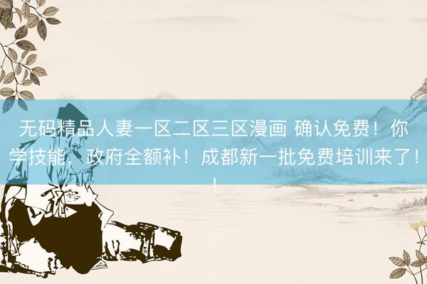无码精品人妻一区二区三区漫画 确认免费！你学技能，政府全额补！成都新一批免费培训来了！