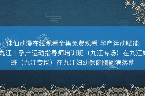 诛仙动漫在线观看全集免费观看 孕产运动赋能成长 专业培训落地九江｜孕产运动指导师培训班（九江专场）在九江妇幼保健院圆满落幕