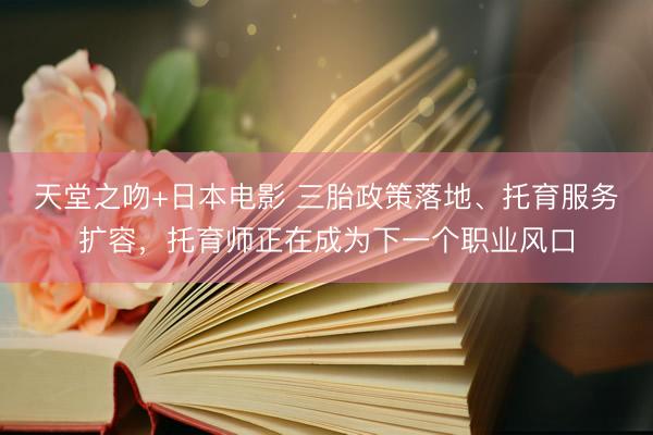 天堂之吻+日本电影 三胎政策落地、托育服务扩容，托育师正在成为下一个职业风口
