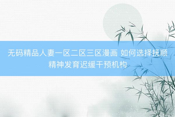 无码精品人妻一区二区三区漫画 如何选择抚顺精神发育迟缓干预机构