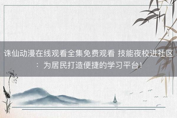 诛仙动漫在线观看全集免费观看 技能夜校进社区：为居民打造便捷的学习平台！