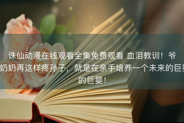 诛仙动漫在线观看全集免费观看 血泪教训！爷爷奶奶再这样疼孙子，就是在亲手培养一个未来的巨婴！