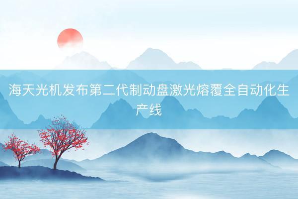 海天光机发布第二代制动盘激光熔覆全自动化生产线