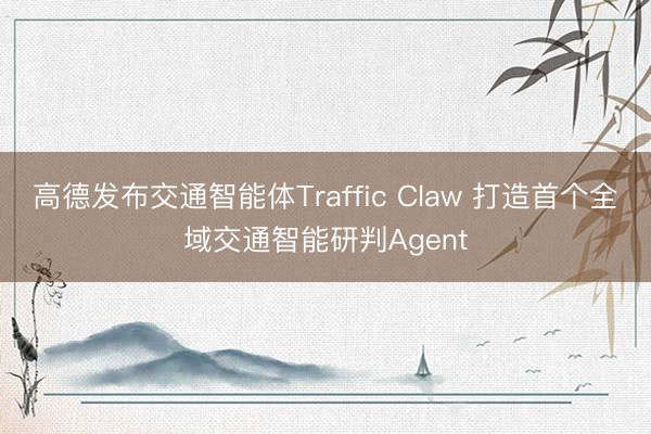 高德发布交通智能体Traffic Claw 打造首个全域交通智能研判Agent