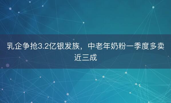 乳企争抢3.2亿银发族，中老年奶粉一季度多卖近三成