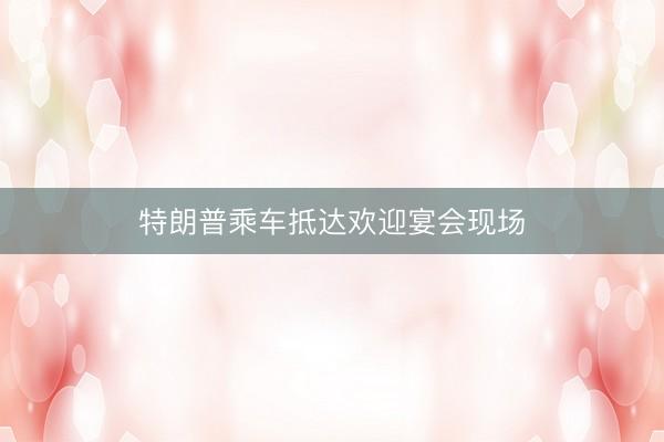 特朗普乘车抵达欢迎宴会现场