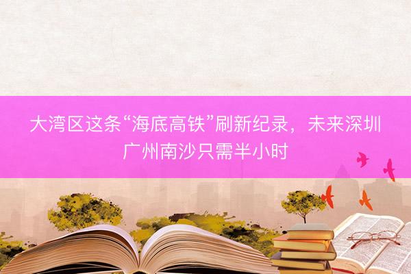 大湾区这条“海底高铁”刷新纪录，未来深圳⇌广州南沙只需半小时