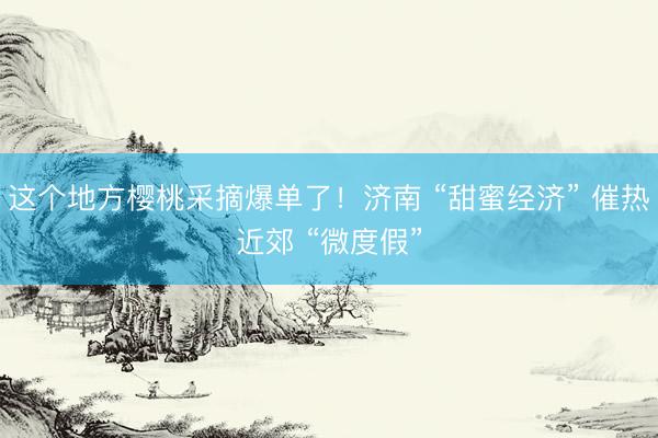 这个地方樱桃采摘爆单了！济南 “甜蜜经济” 催热近郊 “微度假”
