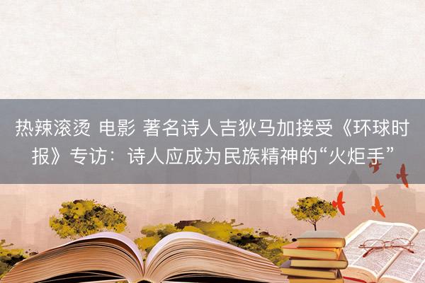 热辣滚烫 电影 著名诗人吉狄马加接受《环球时报》专访：诗人应成为民族精神的“火炬手”