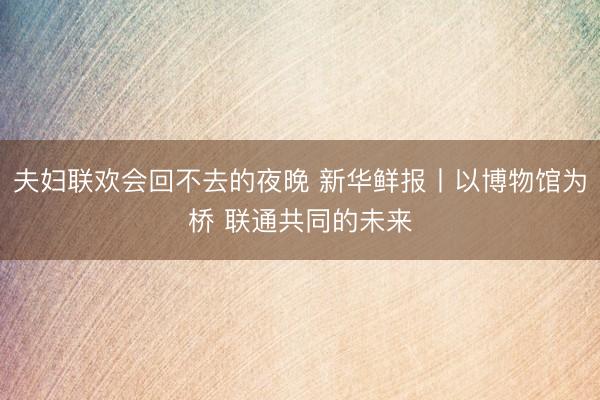 夫妇联欢会回不去的夜晚 新华鲜报丨以博物馆为桥 联通共同的未来