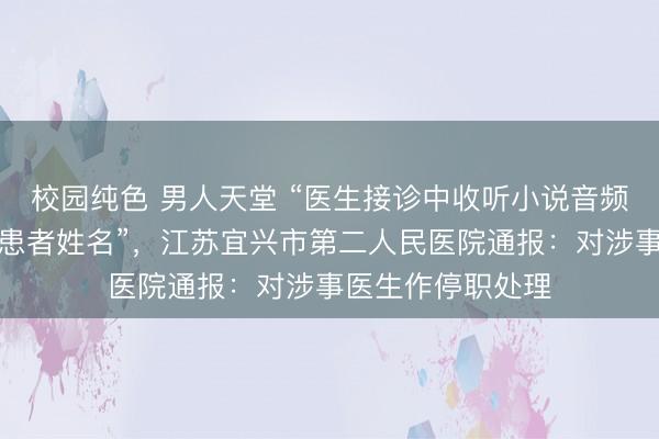 校园纯色 男人天堂 “医生接诊中收听小说音频，开错检查单上患者姓名”，江苏宜兴市第二人民医院通报：对涉事医生作停职处理