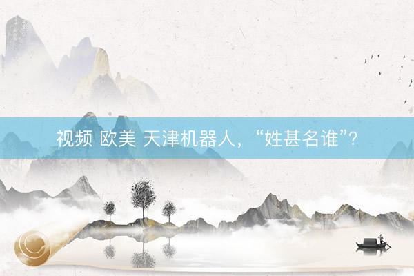 视频 欧美 天津机器人，“姓甚名谁”？