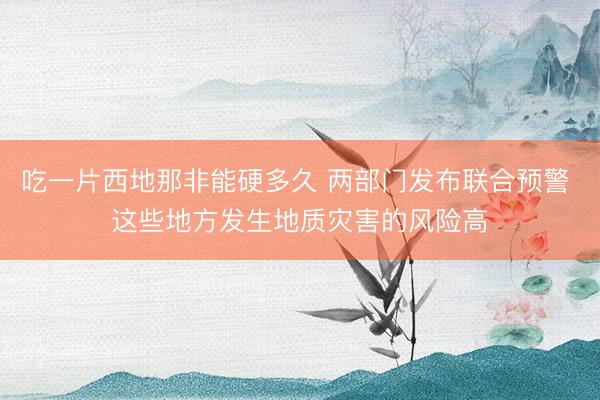 吃一片西地那非能硬多久 两部门发布联合预警 这些地方发生地质灾害的风险高