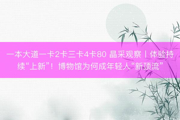 一本大道一卡2卡三卡4卡80 晶采观察丨体验持续“上新”！博物馆为何成年轻人“新顶流”