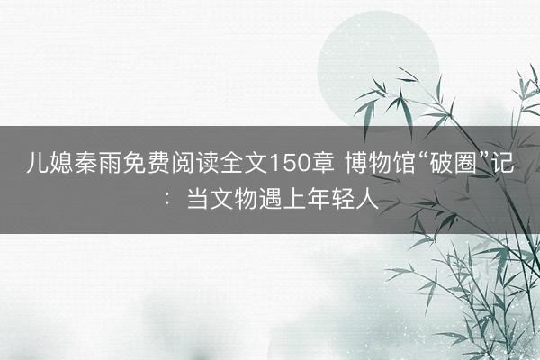 儿媳秦雨免费阅读全文150章 博物馆“破圈”记：当文物遇上年轻人