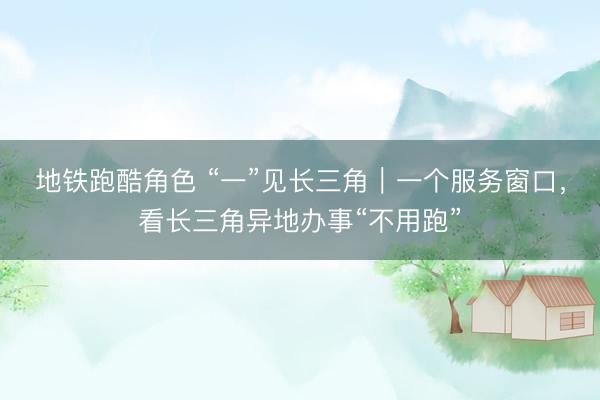 地铁跑酷角色 “一”见长三角｜一个服务窗口，看长三角异地办事“不用跑”