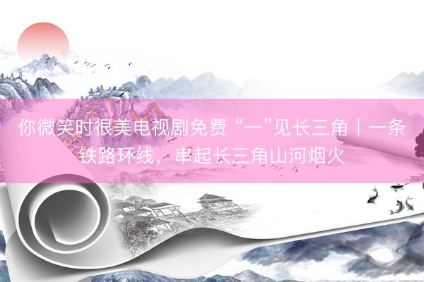 你微笑时很美电视剧免费 “一”见长三角｜一条铁路环线，串起长三角山河烟火