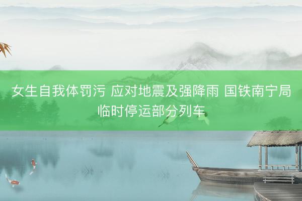 女生自我体罚污 应对地震及强降雨 国铁南宁局临时停运部分列车