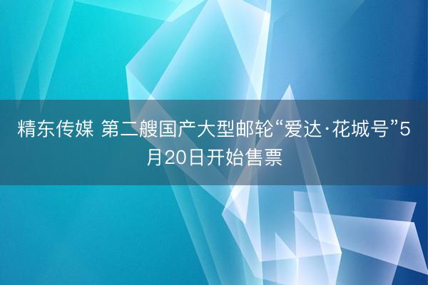 精东传媒 第二艘国产大型邮轮“爱达·花城号”5月20日开始售票
