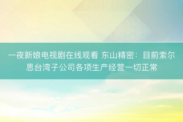 一夜新娘电视剧在线观看 东山精密：目前索尔思台湾子公司各项生产经营一切正常