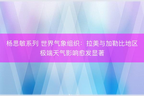 杨思敏系列 世界气象组织：拉美与加勒比地区极端天气影响愈发显著