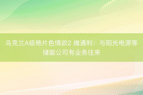 乌克兰A级艳片色情欲2 维通利:与阳光电源等储能公司有业务往来