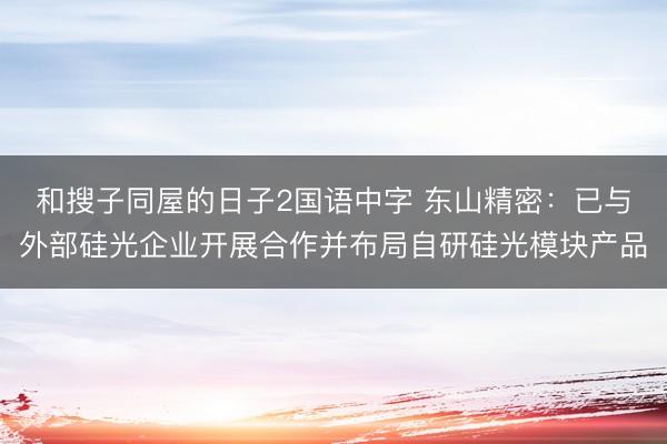 和搜子同屋的日子2国语中字 东山精密：已与外部硅光企业开展合作并布局自研硅光模块产品