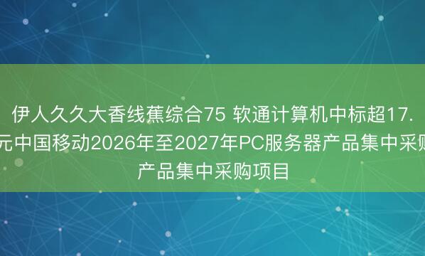 伊人久久大香线蕉综合75 软通计算机中标超17.53亿元中国移动2026年至2027年PC服务器产品集中采购项目