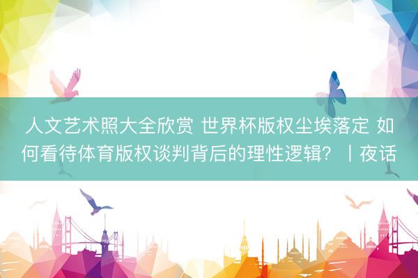 人文艺术照大全欣赏 世界杯版权尘埃落定 如何看待体育版权谈判背后的理性逻辑？丨夜话