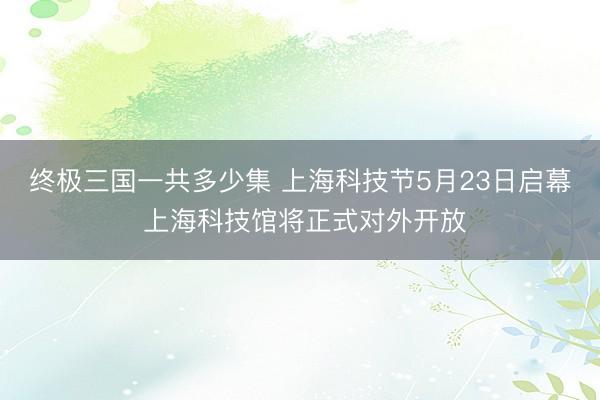 终极三国一共多少集 上海科技节5月23日启幕 上海科技馆将正式对外开放