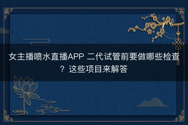 女主播喷水直播APP 二代试管前要做哪些检查？这些项目来解答