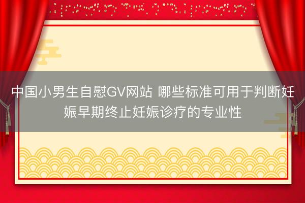 中国小男生自慰GV网站 哪些标准可用于判断妊娠早期终止妊娠诊疗的专业性
