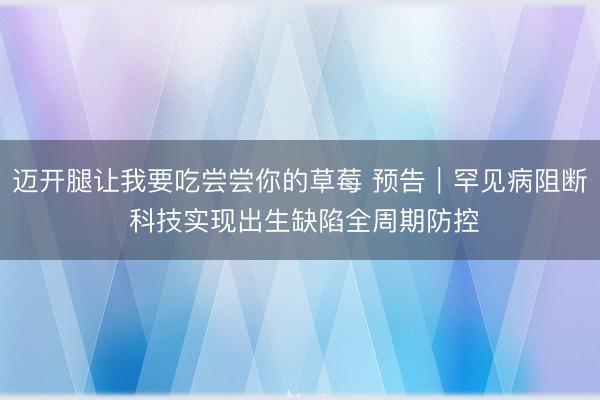 迈开腿让我要吃尝尝你的草莓 预告｜罕见病阻断 科技实现出生缺陷全周期防控