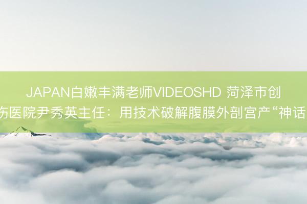 JAPAN白嫩丰满老师VIDEOSHD 菏泽市创伤医院尹秀英主任：用技术破解腹膜外剖宫产“神话”