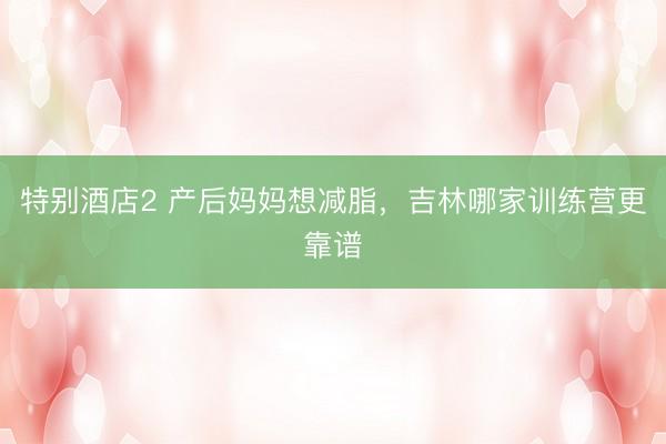 特别酒店2 产后妈妈想减脂，吉林哪家训练营更靠谱