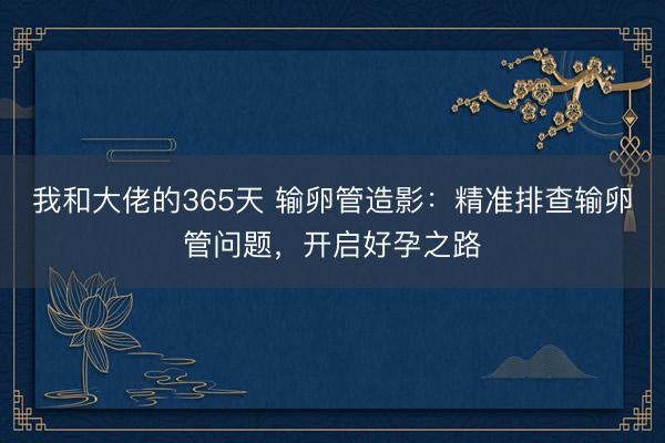 我和大佬的365天 输卵管造影：精准排查输卵管问题，开启好孕之路