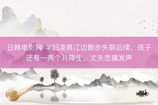 日韩电影网 孕妇凌晨江边散步失联后续，孩子还有一两个月降生，丈夫悲痛发声