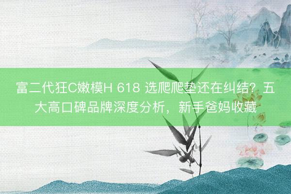 富二代狂C嫩模H 618 选爬爬垫还在纠结？五大高口碑品牌深度分析，新手爸妈收藏