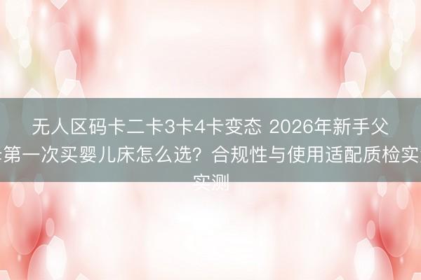 无人区码卡二卡3卡4卡变态 2026年新手父母第一次买婴儿床怎么选？合规性与使用适配质检实测