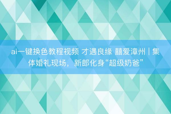 ai一键换色教程视频 才遇良缘 囍爱漳州 | 集体婚礼现场，新郎化身“超级奶爸”