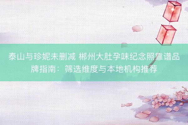 泰山与珍妮未删减 郴州大肚孕味纪念照靠谱品牌指南:筛选维度与本地机构推荐