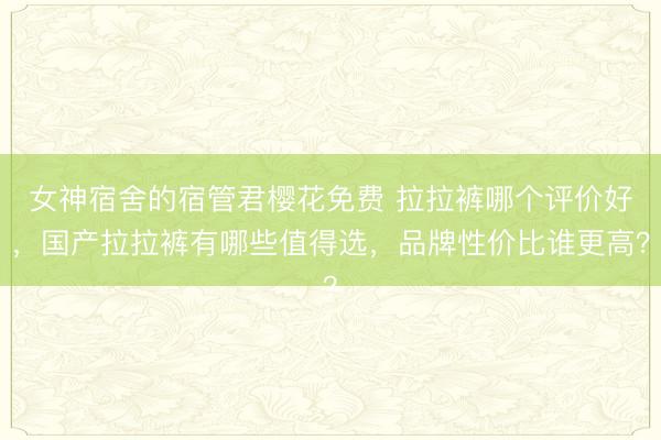 女神宿舍的宿管君樱花免费 拉拉裤哪个评价好，国产拉拉裤有哪些值得选，品牌性价比谁更高？