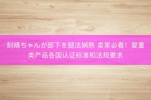 刻晴ちゃんが部下を腿法娴熟 卖家必看！婴童类产品各国认证标准和法规要求