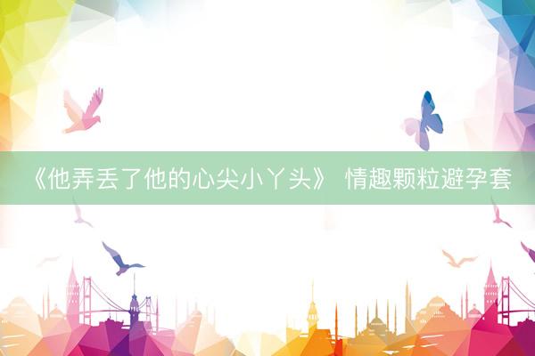《他弄丢了他的心尖小丫头》 情趣颗粒避孕套