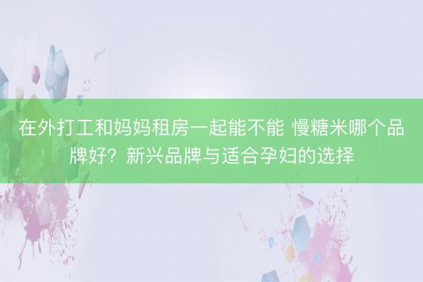 在外打工和妈妈租房一起能不能 慢糖米哪个品牌好?新兴品牌与适合孕妇的选择