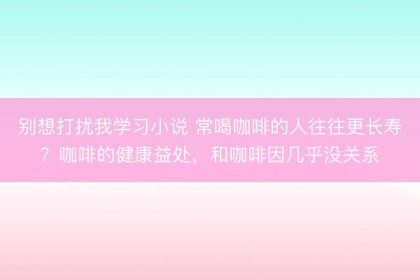 别想打扰我学习小说 常喝咖啡的人往往更长寿？咖啡的健康益处，和咖啡因几乎没关系